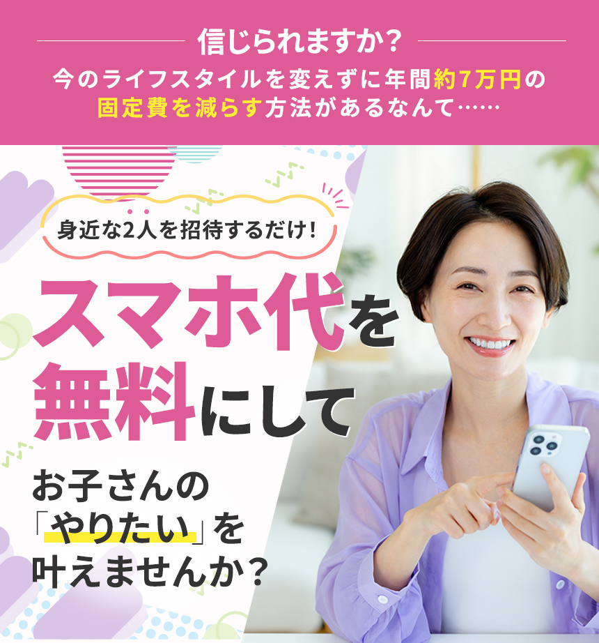 信じられますか？今のライフスタイルを変えずに年間約7万円の固定費を減らす方法があるなんて…… 身近な2人を誘うだけ！スマホ代を無料にしてお子さんの「やりたい」を叶えませんか？